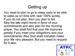 Getting up
You need to plan to go to sleep early to be able
to wake up on time with near 100% surety.
If you do not plan, then you plan to fail.
Skip the late night movie in favor of your
commitments and also plan for the morning
prayer. You shall find that your life improves
greatly if you meet your obligations and your
commitments. Also God shall inshallah make
your life very pleasant. But you need to request
for it also.

 