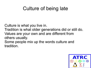 Culture of being late
Culture is what you live in.
Tradition is what older generations did or still do.
Values are your own and are different from
others usually.
Some people mix up the words culture and
tradition.

 