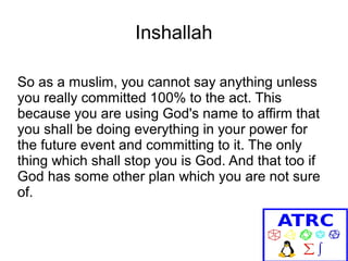 Inshallah
So as a muslim, you cannot say anything unless
you really committed 100% to the act. This
because you are using God's name to affirm that
you shall be doing everything in your power for
the future event and committing to it. The only
thing which shall stop you is God. And that too if
God has some other plan which you are not sure
of.

 