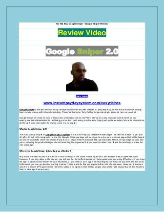 Do Not Buy Google Sniper - Google Sniper Review
Review Video
Google Sniper 2.0
John Adam
www.instantpaydaysystem.com/easyriches
Google Sniper is a brand new course by George Brown that has been created to take people by the hand and show then exactly
how to make money with Internet marketing. These Methods Are Truly Cutting Edge and simply work and I am very excited.
Google Sniper 2.0 contains easy to follow and understand videos and PDf’s with step by step instructions that will show you
exactly how to build websites that will bring you loads of cash every month easily. Simply set up the websites, follow the instructions,
do the work once and watch the money come in on autopilot.
What is Google Sniper 2.0?
The most basic principle of Google Sniper 2 System is that it will help you create new web pages that will find it easier to get a lot
of traffic. In fact, in the simplest of terms, the Google Sniper package will teach you how to create mini web pages that will be based
around very carefully chosen keywords that are so full of juice that they draw traffic automatically. Hence, the package looks to train
you in choosing the product that you should be selling, the keywords that you need to select to sell it and the best way to make the
mini web page.
Why is the Google Sniper 2.0 method so effective?
Any online marketer knows that the trick to be successful in the online marketing world is the ability to draw or generate traffic.
However, if you only delve a little deeper, you will see that the traffic depends on the keywords you are using. Effectively, if you have
the right product combined with the right keywords, all you need to do is apply these strengths correctly and you will have automatic
traffic which you can go about converting to sales. These are skills that are acquired after a lot of experience. However, the reason
why this G Sniper 2 Program review rates this software so highly is that it helps people choose the right keywords and then teaches
them to leverage them properly.
 