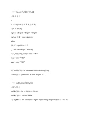 -- >>> bigAdd [9, 9] [1, 0, 0, 2]
-- [1, 1, 0, 1]
--
-- >>> bigAdd [9, 9, 9, 9] [9, 9, 9]
-- [1, 0, 9, 9, 8]
bigAdd :: BigInt -> BigInt -> BigInt
bigAdd l1 l2 = removeZero res
where
(l1', l2') = padZero l1 l2
(_ , res) = foldRight f base args
f (x1, x2) (carry, sum) = error "TBD"
base = error "TBD"
args = error "TBD"
-- | `mulByDigit i n` returns the result of multiplying
-- the digit `i` (between 0..9) with `BigInt` `n`.
--
-- >>> mulByDigit 9 [9,9,9,9]
-- [8,9,9,9,1]
mulByDigit :: Int -> BigInt -> BigInt
mulByDigit i l = error "TBD"
-- | `bigMul n1 n2` returns the `BigInt` representing the product of `n1` and `n2`.
--
 