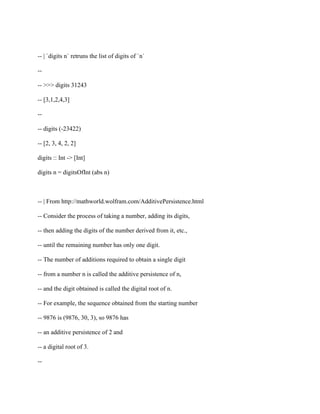-- | `digits n` retruns the list of digits of `n`
--
-- >>> digits 31243
-- [3,1,2,4,3]
--
-- digits (-23422)
-- [2, 3, 4, 2, 2]
digits :: Int -> [Int]
digits n = digitsOfInt (abs n)
-- | From http://mathworld.wolfram.com/AdditivePersistence.html
-- Consider the process of taking a number, adding its digits,
-- then adding the digits of the number derived from it, etc.,
-- until the remaining number has only one digit.
-- The number of additions required to obtain a single digit
-- from a number n is called the additive persistence of n,
-- and the digit obtained is called the digital root of n.
-- For example, the sequence obtained from the starting number
-- 9876 is (9876, 30, 3), so 9876 has
-- an additive persistence of 2 and
-- a digital root of 3.
--
 