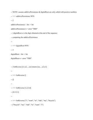 -- NOTE: assume additivePersistence & digitalRoot are only called with positive numbers
-- >>> additivePersistence 9876
-- 2
additivePersistence :: Int -> Int
additivePersistence n = error "TBD"
-- | digitalRoot n is the digit obtained at the end of the sequence
-- computing the additivePersistence
--
-- >>> digitalRoot 9876
-- 3
digitalRoot :: Int -> Int
digitalRoot n = error "TBD"
-- | listReverse [x1,x2,...,xn] returns [xn,...,x2,x1]
--
-- >>> listReverse []
-- []
--
-- >>> listReverse [1,2,3,4]
-- [4,3,2,1]
--
-- >>> listReverse ["i", "want", "to", "ride", "my", "bicycle"]
-- ["bicycle", "my", "ride", "to", "want", "i"]
 