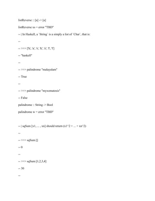 listReverse :: [a] -> [a]
listReverse xs = error "TBD"
-- | In Haskell, a `String` is a simply a list of `Char`, that is:
--
-- >>> ['h', 'a', 's', 'k', 'e', 'l', 'l']
-- "haskell"
--
-- >>> palindrome "malayalam"
-- True
--
-- >>> palindrome "myxomatosis"
-- False
palindrome :: String -> Bool
palindrome w = error "TBD"
-- | sqSum [x1, ... , xn] should return (x1^2 + ... + xn^2)
--
-- >>> sqSum []
-- 0
--
-- >>> sqSum [1,2,3,4]
-- 30
--
 