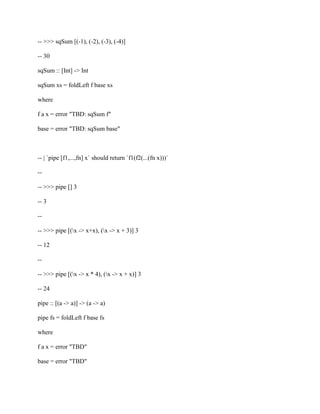 -- >>> sqSum [(-1), (-2), (-3), (-4)]
-- 30
sqSum :: [Int] -> Int
sqSum xs = foldLeft f base xs
where
f a x = error "TBD: sqSum f"
base = error "TBD: sqSum base"
-- | `pipe [f1,...,fn] x` should return `f1(f2(...(fn x)))`
--
-- >>> pipe [] 3
-- 3
--
-- >>> pipe [(x -> x+x), (x -> x + 3)] 3
-- 12
--
-- >>> pipe [(x -> x * 4), (x -> x + x)] 3
-- 24
pipe :: [(a -> a)] -> (a -> a)
pipe fs = foldLeft f base fs
where
f a x = error "TBD"
base = error "TBD"
 