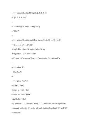 -- >>> stringOfList intString [1, 2, 3, 4, 5, 6]
-- "[1, 2, 3, 4, 5, 6]"
--
-- >>> stringOfList (x -> x) ["foo"]
-- "[foo]"
--
-- >>> stringOfList (stringOfList show) [[1, 2, 3], [4, 5], [6], []]
-- "[[1, 2, 3], [4, 5], [6], []]"
stringOfList :: (a -> String) -> [a] -> String
stringOfList f xs = error "TBD"
-- | `clone x n` returns a `[x,x,...,x]` containing `n` copies of `x`
--
-- >>> clone 3 5
-- [3,3,3,3,3]
--
-- >>> clone "foo" 2
-- ["foo", "foo"]
clone :: a -> Int -> [a]
clone x n = error "TBD"
type BigInt = [Int]
-- | `padZero l1 l2` returns a pair (l1', l2') which are just the input lists,
-- padded with extra `0` on the left such that the lengths of `l1'` and `l2'`
-- are equal.
 