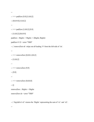 --
-- >>> padZero [9,9] [1,0,0,2]
-- [0,0,9,9] [1,0,0,2]
--
-- >>> padZero [1,0,0,2] [9,9]
-- [1,0,0,2] [0,0,9,9]
padZero :: BigInt -> BigInt -> (BigInt, BigInt)
padZero l1 l2 = error "TBD"
-- | `removeZero ds` strips out all leading `0` from the left-side of `ds`.
--
-- >>> removeZero [0,0,0,1,0,0,2]
-- [1,0,0,2]
--
-- >>> removeZero [9,9]
-- [9,9]
--
-- >>> removeZero [0,0,0,0]
-- []
removeZero :: BigInt -> BigInt
removeZero ds = error "TBD"
-- | `bigAdd n1 n2` returns the `BigInt` representing the sum of `n1` and `n2`.
--
 
