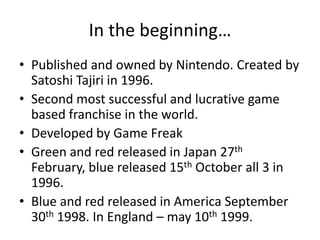 In the beginning…Published and owned by Nintendo. Created by Satoshi Tajiri in 1996. Second most successful and lucrative game based franchise in the world.Developed by Game FreakGreen and red released in Japan 27th February, blue released 15th October all 3 in 1996. Blue and red released in America September 30th 1998. In England – may 10th 1999.