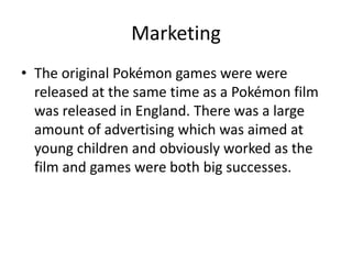 MarketingThe original Pokémon games were were released at the same time as a Pokémon film was released in England. There was a large amount of advertising which was aimed at young children and obviously worked as the film and games were both big successes.    
