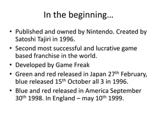 In the beginning…Published and owned by Nintendo. Created by Satoshi Tajiri in 1996. Second most successful and lucrative game based franchise in the world.Developed by Game FreakGreen and red released in Japan 27th February, blue released 15th October all 3 in 1996. Blue and red released in America September 30th 1998. In England – may 10th 1999.
