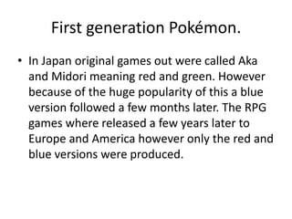 First generation Pokémon.In Japan original games out were called Aka and Midori meaning red and green. However because of the huge popularity of this a blue version followed a few months later. The RPG games where released a few years later to Europe and America however only the red and blue versions were produced.