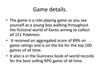 Game details. The game is a role playing game as you see yourself as a young boy walking throughout the fictional world of Kanto aiming to collect all 151 Pokémon. It received an aggregated score of 89% on game ratings and is on the list for the top 100 games of all time. It also is in the Guinness book of world records for the best selling RPG game of all time.  