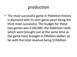 productionThe most successful game in Pokémon history is diamond with its twin game pearl being the third most successful. The budget for these two games was £100,000. the Pokémon cards which were brought out at the same time as the game have brought in $9billion dollars so far with the total revenue being $15billion. 