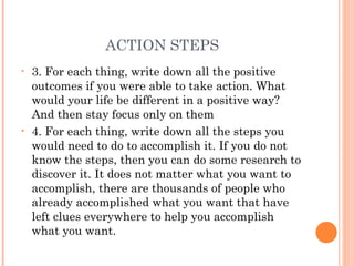ACTION STEPS
• 3. For each thing, write down all the positive
outcomes if you were able to take action. What
would your life be different in a positive way?
And then stay focus only on them
• 4. For each thing, write down all the steps you
would need to do to accomplish it. If you do not
know the steps, then you can do some research to
discover it. It does not matter what you want to
accomplish, there are thousands of people who
already accomplished what you want that have
left clues everywhere to help you accomplish
what you want.
 