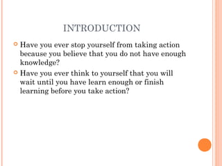 INTRODUCTION
 Have you ever stop yourself from taking action
because you believe that you do not have enough
knowledge?
 Have you ever think to yourself that you will
wait until you have learn enough or finish
learning before you take action?
 