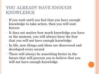 YOU ALREADY HAVE ENOUGH
KNOWLEDGE
• If you wait until you feel that you have enough
knowledge to take action, then you will wait
forever
• It does not matter how much knowledge you have
at the moment, you will always have the fear
that you will not have enough knowledge
• In life, new things and ideas are discovered and
developed every second
• There will always be something better in the
future that will prevent you to believe that you
will not have enough knowledge
 
