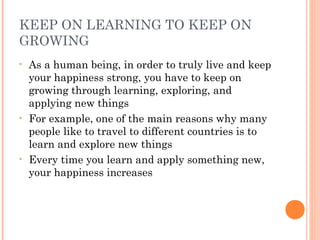 KEEP ON LEARNING TO KEEP ON
GROWING
• As a human being, in order to truly live and keep
your happiness strong, you have to keep on
growing through learning, exploring, and
applying new things
• For example, one of the main reasons why many
people like to travel to different countries is to
learn and explore new things
• Every time you learn and apply something new,
your happiness increases
 