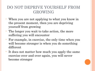 DO NOT DEPRIVE YOURSELF FROM
GROWING
• When you are not applying to what you know in
the present moment, then you are depriving
yourself from growing
• The longer you wait to take action, the more
suffering you will encounter
• For example, in exercise, the only time when you
will become stronger is when you do something
different
• It does not matter how much you apply the same
exercise over and over again, you will never
become stronger
 