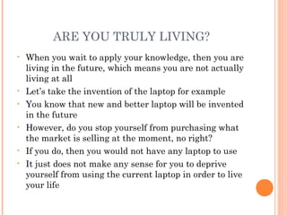 ARE YOU TRULY LIVING?
• When you wait to apply your knowledge, then you are
living in the future, which means you are not actually
living at all
• Let’s take the invention of the laptop for example
• You know that new and better laptop will be invented
in the future
• However, do you stop yourself from purchasing what
the market is selling at the moment, no right?
• If you do, then you would not have any laptop to use
• It just does not make any sense for you to deprive
yourself from using the current laptop in order to live
your life
 