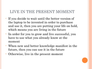 LIVE IN THE PRESENT MOMENT
• If you decide to wait until the better version of
the laptop to be invented in order to purchase
and use it, then you are putting your life on hold,
which means you are living in the future
• In order for you to grow and live successful, you
have to use what you already know at the
moment
• When new and better knowledge manifest in the
future, then you can use it in the future
• Otherwise, live in the present moment
 