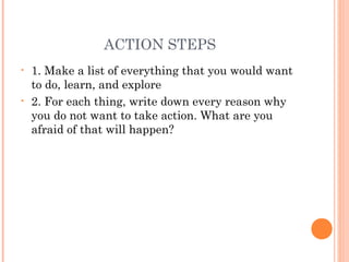 ACTION STEPS
• 1. Make a list of everything that you would want
to do, learn, and explore
• 2. For each thing, write down every reason why
you do not want to take action. What are you
afraid of that will happen?
 