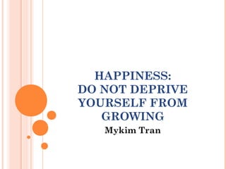 HAPPINESS:
DO NOT DEPRIVE
YOURSELF FROM
GROWING
Mykim Tran
 