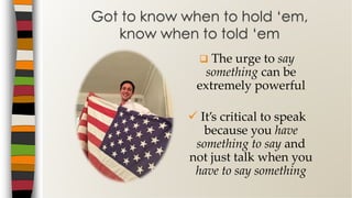  The urge to say
something can be
extremely powerful
 It’s critical to speak
because you have
something to say and
not just talk when you
have to say something
Got to know when to hold ‘em,
know when to told ‘em
 