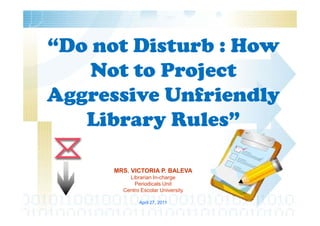 “Do not Disturb : How
    Not to Project
Aggressive Unfriendly
   Library Rules”

      MRS. VICTORIA P. BALEVA
          Librarian In-charge
            Periodicals Unit
        Centro Escolar University

              April 27, 2011
 