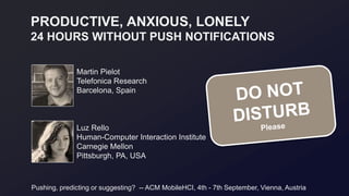 PRODUCTIVE, ANXIOUS, LONELY
24 HOURS WITHOUT PUSH NOTIFICATIONS
Luz Rello
Human-Computer Interaction Institute
Carnegie Mellon
Pittsburgh, PA, USA
Martin Pielot
Telefonica Research
Barcelona, Spain
Pushing, predicting or suggesting? -- ACM MobileHCI, 4th - 7th September, Vienna, Austria
 