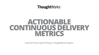 ACTIONABLE
CONTINUOUS DELIVERY
METRICS
Suzanne Prince, Head of Product, ThoughtWorks Products
 