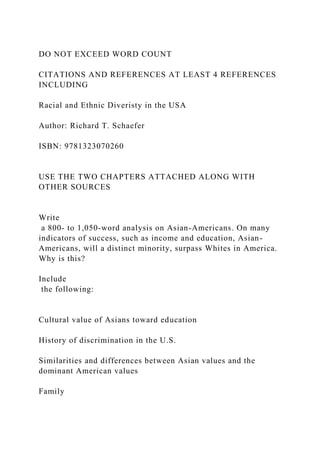 DO NOT EXCEED WORD COUNT
CITATIONS AND REFERENCES AT LEAST 4 REFERENCES
INCLUDING
Racial and Ethnic Diveristy in the USA
Author: Richard T. Schaefer
ISBN: 9781323070260
USE THE TWO CHAPTERS ATTACHED ALONG WITH
OTHER SOURCES
Write
a 800- to 1,050-word analysis on Asian-Americans. On many
indicators of success, such as income and education, Asian-
Americans, will a distinct minority, surpass Whites in America.
Why is this?
Include
the following:
Cultural value of Asians toward education
History of discrimination in the U.S.
Similarities and differences between Asian values and the
dominant American values
Family
 