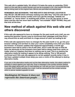 This web site is updated daily. Hit refresh if it looks the same as yesterday. Every
report on this web site is public domain and can be re-posted in full. Just mention this web
site by linking back to the original here. Mirrors are permitted and appreciated
REMEMBER AND BOOKMARK: THIS WEB SITE'S DNS BYPASS LOCATION IS
http://82.221.129.208 which will keep working even after they "shut the web down" if
you have that direct access number and if you get the message "website not
available" or "server down" or anything else similar, it is a lie, the server is never
down and this site has never been truthfully "not available" KEEP TRYING, they pull
that trick all the time.
New method of attack against this web site and
others discovered
If this web site appeared to have no changes for the past month and a half, you are
seeing this because I found a way to circumvent their sabotage (until they find a
way around this as well) and there is a huge amount of catch up reading to do!
If this web site appeared to have no changes for the past month or so, go into your
browser settings and set them to clear your cache completely every time you close
the browser. In browser updates that happened approximately a month ago
browsers were told to check a list of web sites, and if a web site was on that list
(this one obviously is) the browsers have been told to always load from cache no
matter what so it appears that there is nothing new to read. This is to destroy the
alternative media by making it appear to be doing nothing. This is 100 percent
confirmed and if this web site appeared to not be updated recently (when it has in
fact been updated multiple times daily) you were a victim of this attempt to destroy
alternative media.
If you are in the alternative media and not the fake alternative media, this attack method is
probably in place against your web site. Drop a message in the contact window (farther
down this page) along with your E-mail address so I can tell you how I circumvented this
in private. Don't bother sending me a mail, it will be censored but the contact window
which is server resident appears to work.
 