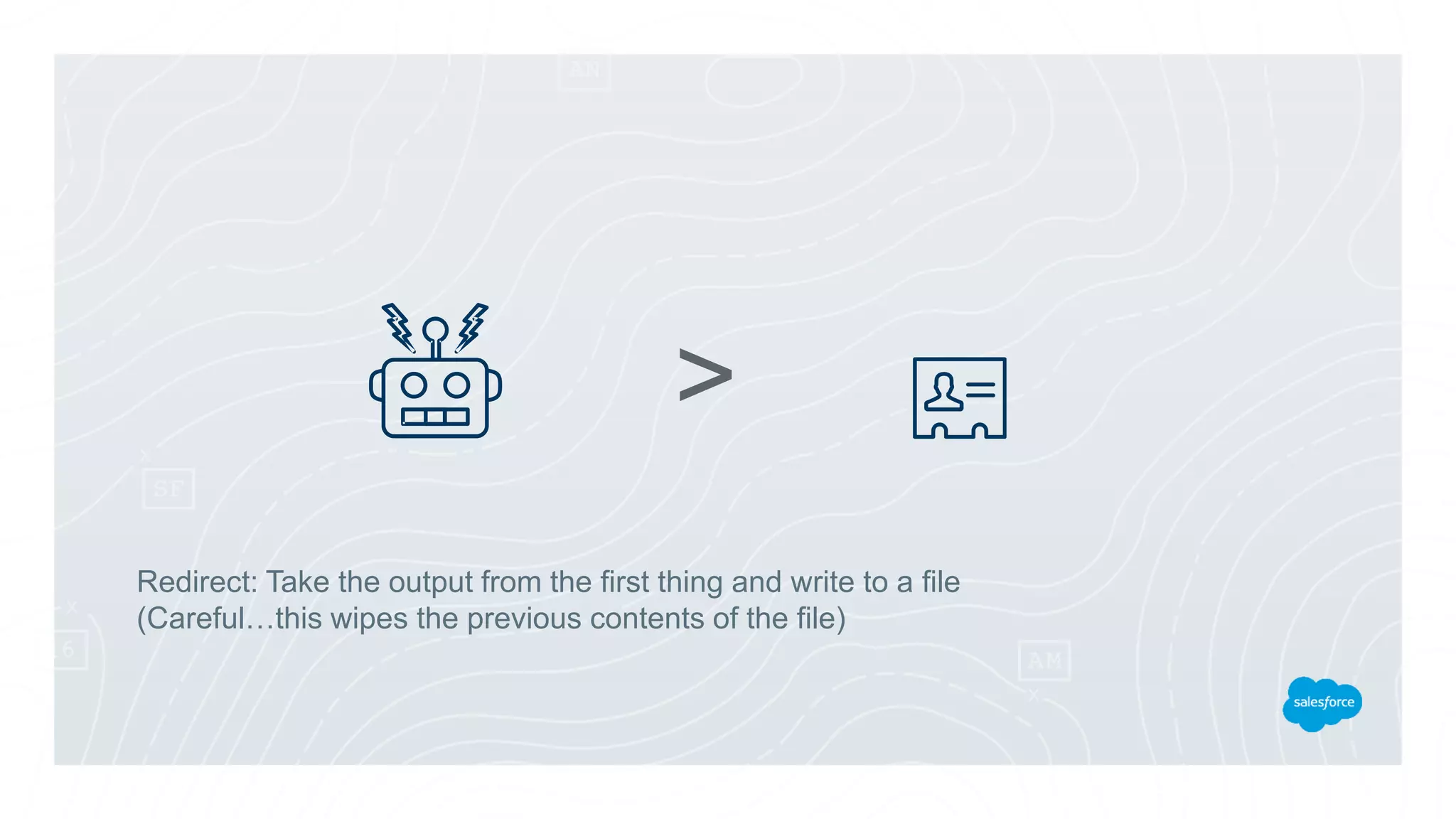 Redirect: Take the output from the first thing and write to a file
(Careful…this wipes the previous contents of the file)
>
 