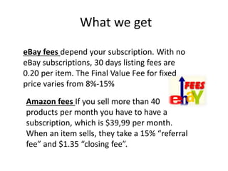 What we get
eBay fees depend your subscription. With no
eBay subscriptions, 30 days listing fees are
0.20 per item. The Final Value Fee for fixed
price varies from 8%-15%
Amazon fees If you sell more than 40
products per month you have to have a
subscription, which is $39,99 per month.
When an item sells, they take a 15% “referral
fee” and $1.35 “closing fee”.
 