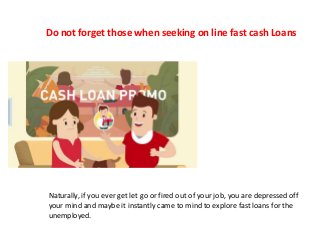Do not forget those when seeking on line fast cash Loans
Naturally, if you ever get let go or fired out of your job, you are depressed off
your mind and maybe it instantly came to mind to explore fast loans for the
unemployed.
 