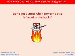 Don’t get burned when someone else
is “cooking the books”
garyrubincpa@gmail.com www.linkedin.com/in/garyrubincpa
www.twitter.com/garyrubincpa 913-980-9906
Gary Rubin, CPA |913-980-9906|garyrubincpa@gmail.com
 