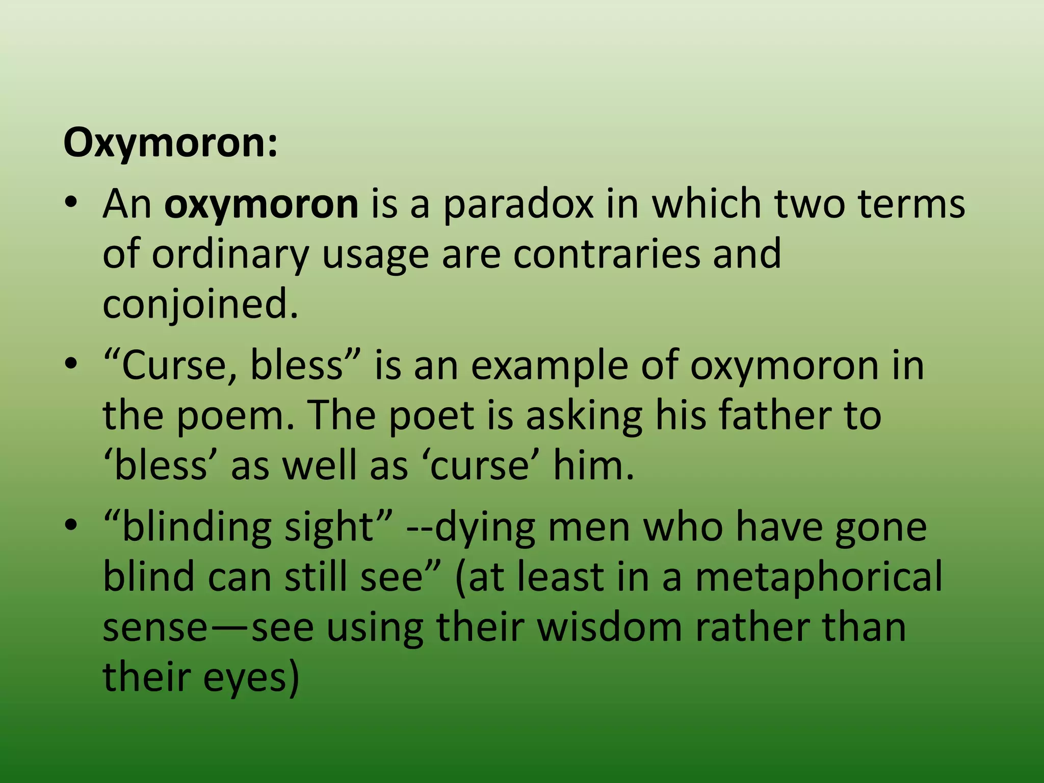 Oxymoron:
• An oxymoron is a paradox in which two terms
of ordinary usage are contraries and
conjoined.
• “Curse, bless” is an example of oxymoron in
the poem. The poet is asking his father to
‘bless’ as well as ‘curse’ him.
• “blinding sight” --dying men who have gone
blind can still see” (at least in a metaphorical
sense—see using their wisdom rather than
their eyes)
 