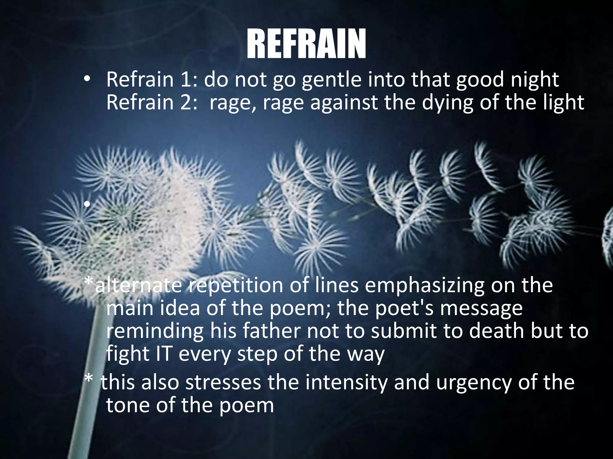 REFRAIN
• Refrain 1: do not go gentle into that good night
Refrain 2: rage, rage against the dying of the light
•
*alternate repetition of lines emphasizing on the
main idea of the poem; the poet's message
reminding his father not to submit to death but to
fight IT every step of the way
* this also stresses the intensity and urgency of the
tone of the poem
 