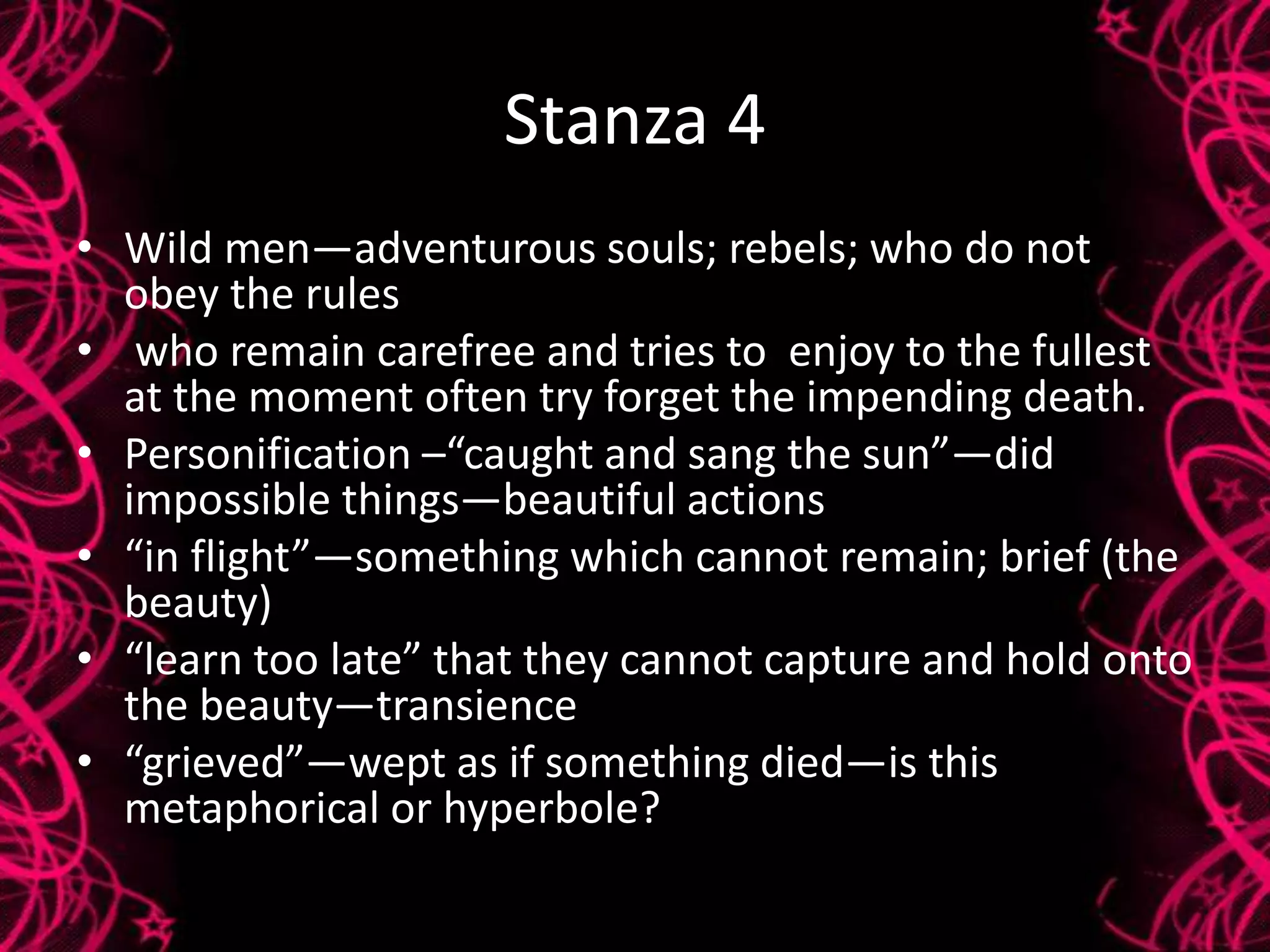 Stanza 4
• Wild men—adventurous souls; rebels; who do not
obey the rules
• who remain carefree and tries to enjoy to the fullest
at the moment often try forget the impending death.
• Personification –“caught and sang the sun”—did
impossible things—beautiful actions
• “in flight”—something which cannot remain; brief (the
beauty)
• “learn too late” that they cannot capture and hold onto
the beauty—transience
• “grieved”—wept as if something died—is this
metaphorical or hyperbole?
 