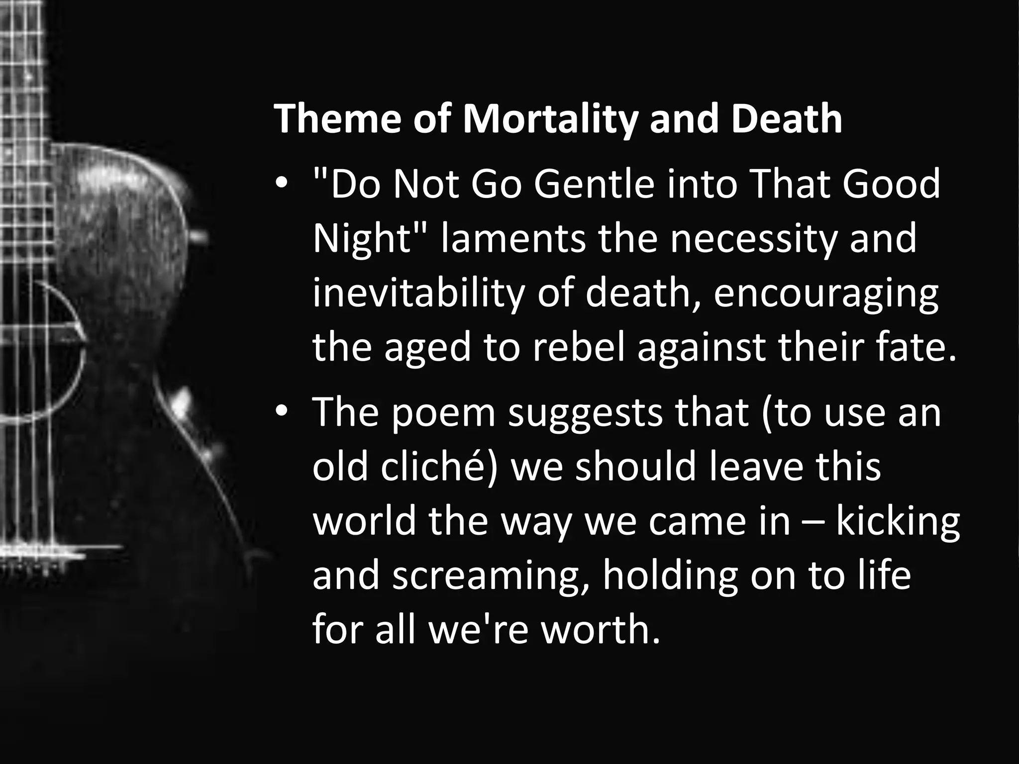 Theme of Mortality and Death
• "Do Not Go Gentle into That Good
Night" laments the necessity and
inevitability of death, encouraging
the aged to rebel against their fate.
• The poem suggests that (to use an
old cliché) we should leave this
world the way we came in – kicking
and screaming, holding on to life
for all we're worth.
 