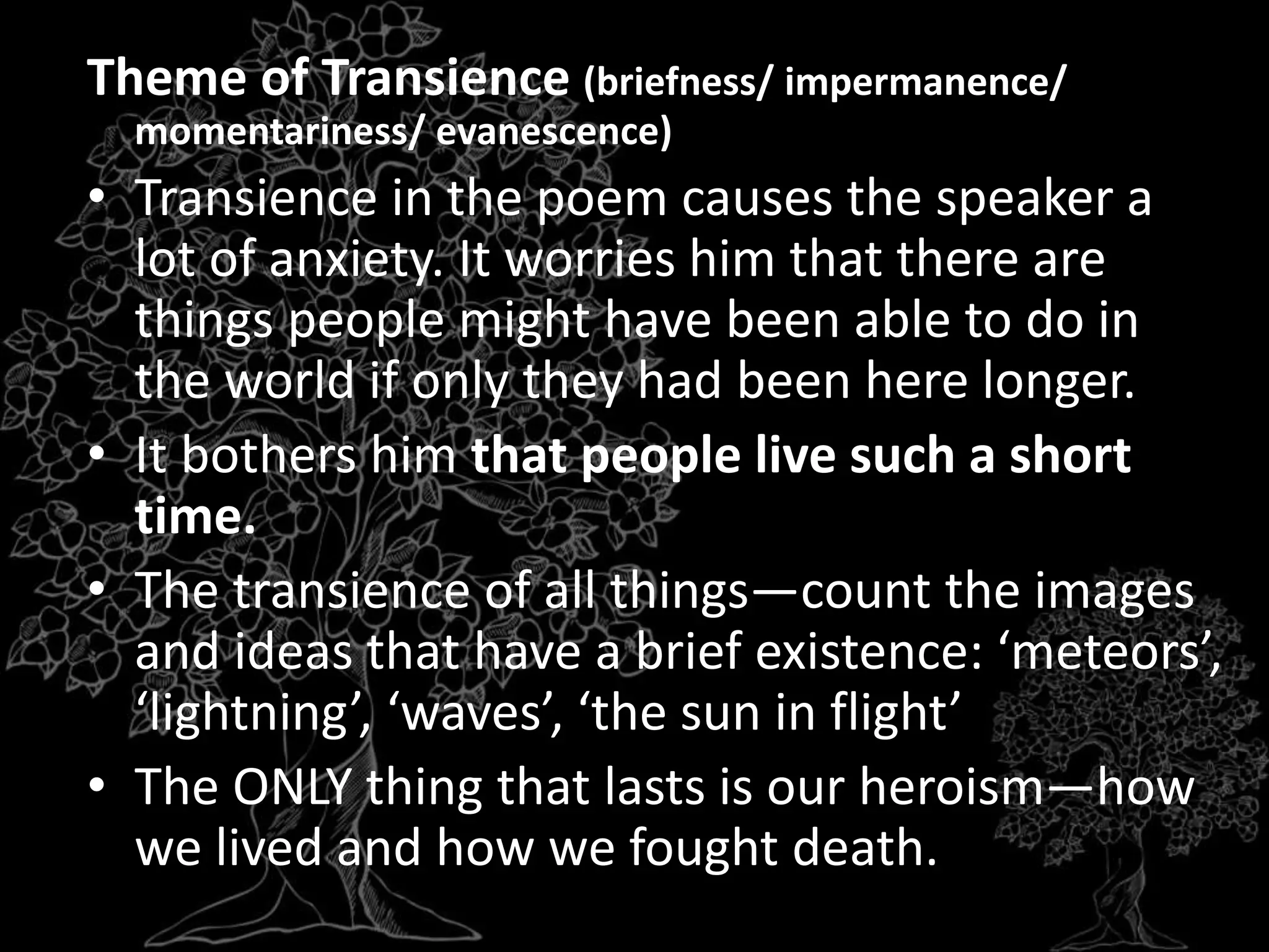 Theme of Transience (briefness/ impermanence/
momentariness/ evanescence)
• Transience in the poem causes the speaker a
lot of anxiety. It worries him that there are
things people might have been able to do in
the world if only they had been here longer.
• It bothers him that people live such a short
time.
• The transience of all things—count the images
and ideas that have a brief existence: ‘meteors’,
‘lightning’, ‘waves’, ‘the sun in flight’
• The ONLY thing that lasts is our heroism—how
we lived and how we fought death.
 