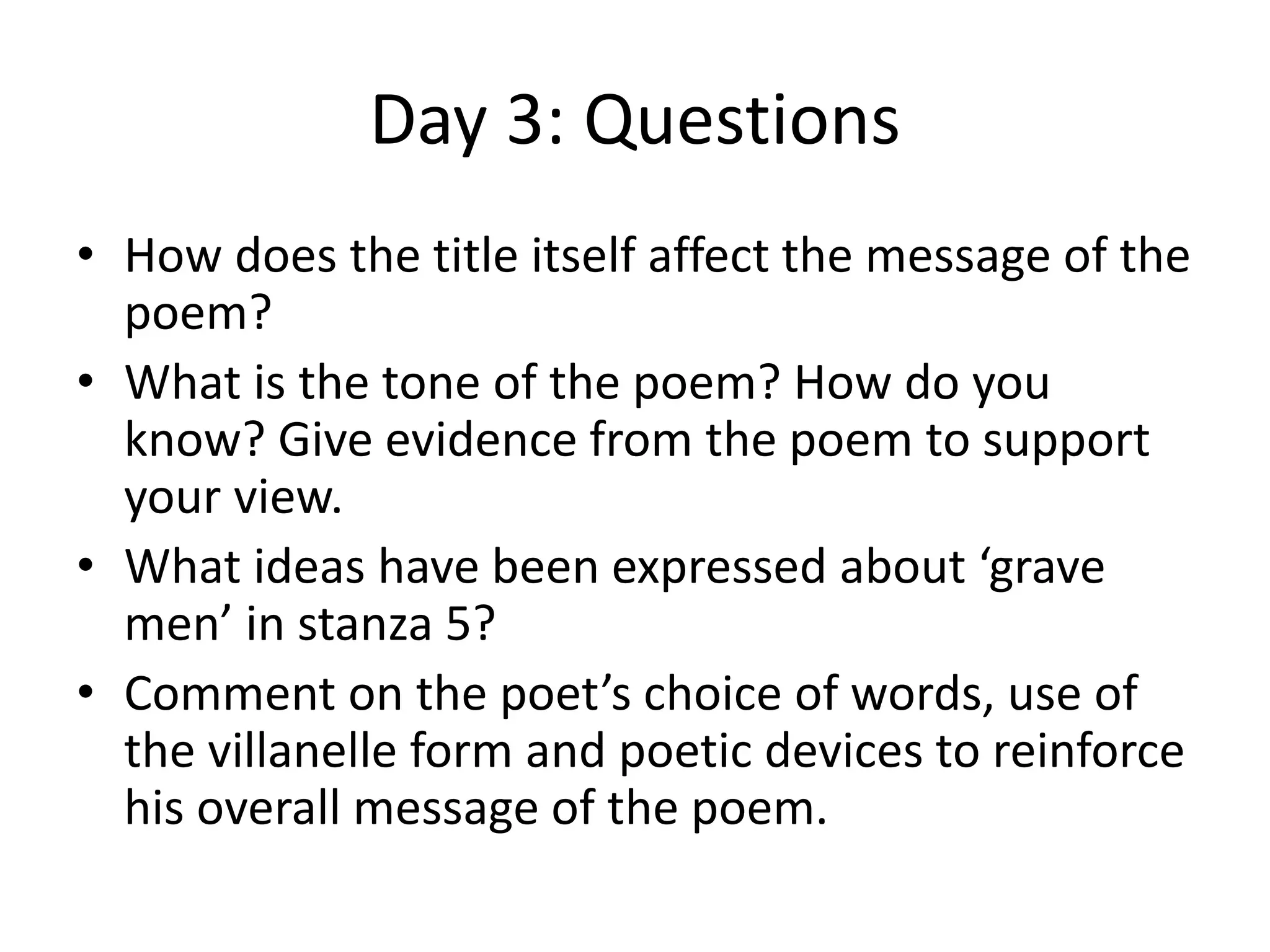 Day 3: Questions
• How does the title itself affect the message of the
poem?
• What is the tone of the poem? How do you
know? Give evidence from the poem to support
your view.
• What ideas have been expressed about ‘grave
men’ in stanza 5?
• Comment on the poet’s choice of words, use of
the villanelle form and poetic devices to reinforce
his overall message of the poem.
 