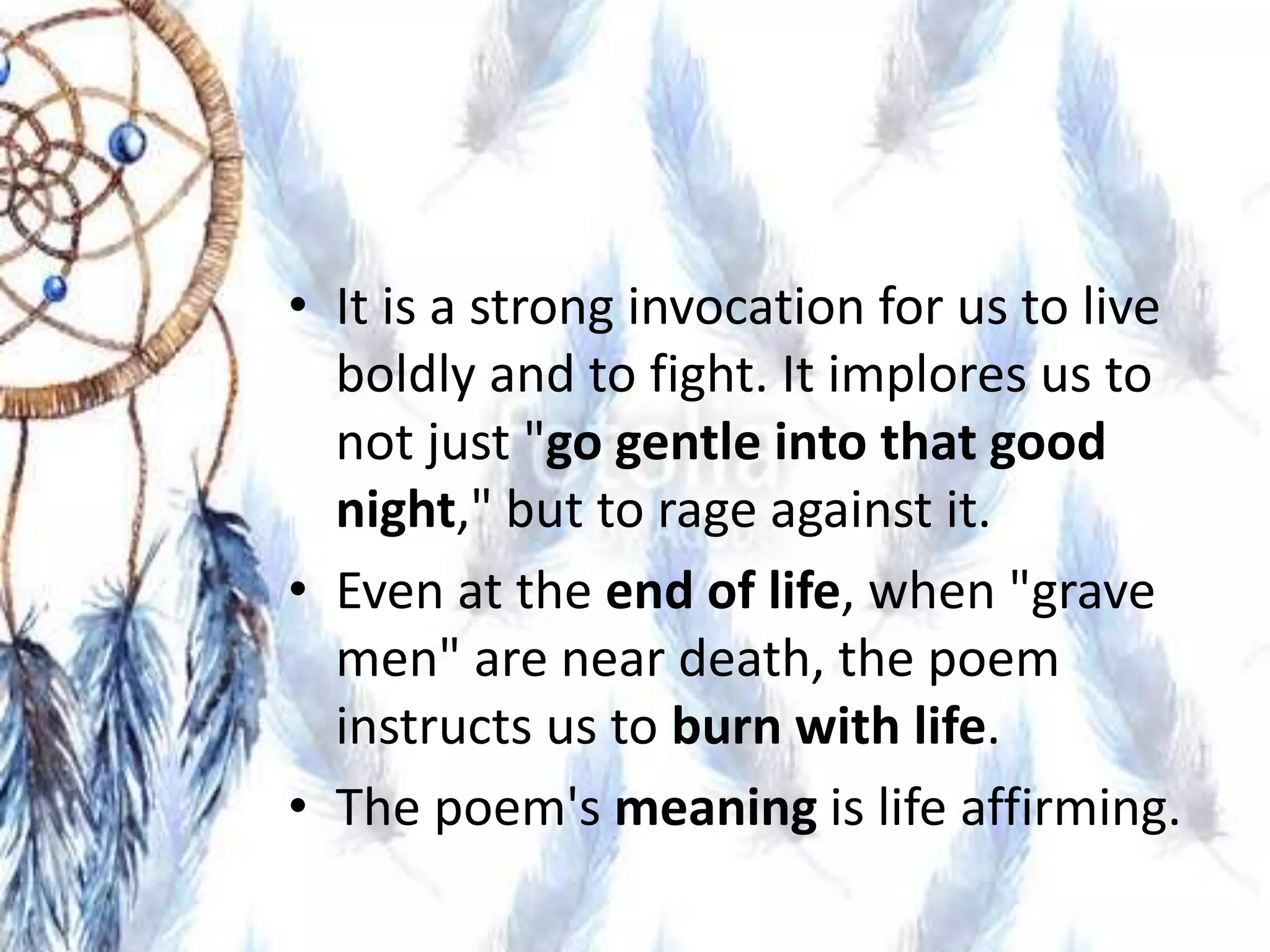 • It is a strong invocation for us to live
boldly and to fight. It implores us to
not just "go gentle into that good
night," but to rage against it.
• Even at the end of life, when "grave
men" are near death, the poem
instructs us to burn with life.
• The poem's meaning is life affirming.
 