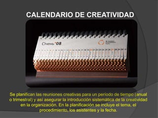 CALENDARIO DE CREATIVIDAD




Se planifican las reuniones creativas para un período de tiempo (anual
o trimestral) y así asegurar la introducción sistemática de la creatividad
      en la organización. En la planificación se incluye el tema, el
                 procedimiento, los asistentes y la fecha.
 