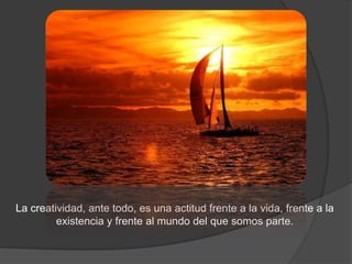 La creatividad, ante todo, es una actitud frente a la vida, frente a la
         existencia y frente al mundo del que somos parte.
 