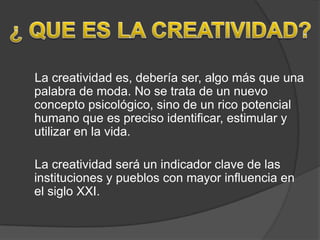 La creatividad es, debería ser, algo más que una
palabra de moda. No se trata de un nuevo
concepto psicológico, sino de un rico potencial
humano que es preciso identificar, estimular y
utilizar en la vida.

La creatividad será un indicador clave de las
instituciones y pueblos con mayor influencia en
el siglo XXI.
 
