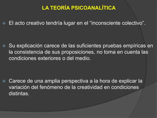 LA TEORÍA PSICOANALÍTICA

   El acto creativo tendría lugar en el “inconsciente colectivo”.



   Su explicación carece de las suficientes pruebas empíricas en
    la consistencia de sus proposiciones, no toma en cuenta las
    condiciones exteriores o del medio.



   Carece de una amplia perspectiva a la hora de explicar la
    variación del fenómeno de la creatividad en condiciones
    distintas.
 
