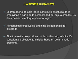 LA TEORÍA HUMANISTA

   El gran aporte de esta teoría constituye el estudio de la
    creatividad a partir de la personalidad del sujeto creador. Es
    decir desde un enfoque persono lógico

   Personalidad creativa es sinónimo de personalidad
    integrada.

   El acto creativo se produce por la motivación, asimilación
    consciente y el esfuerzo dirigido hacia un determinado
    problema.
 