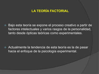 LA TEORÍA FACTORIAL



   Bajo esta teoría se expone el proceso creativo a partir de
    factores intelectuales y varios rasgos de la personalidad,
    tanto desde ópticas teóricas como experimentales.



   Actualmente la tendencia de esta teoría es la de pasar
    hacia el enfoque de la psicología experimental.
 