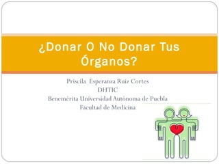 ¿Donar O No Donar Tus
      Órganos?
      Priscila Esperanza Ruiz Cortes
                   DHTIC
 Benemérita Universidad Autónoma de Puebla
            Facultad de Medicina
 